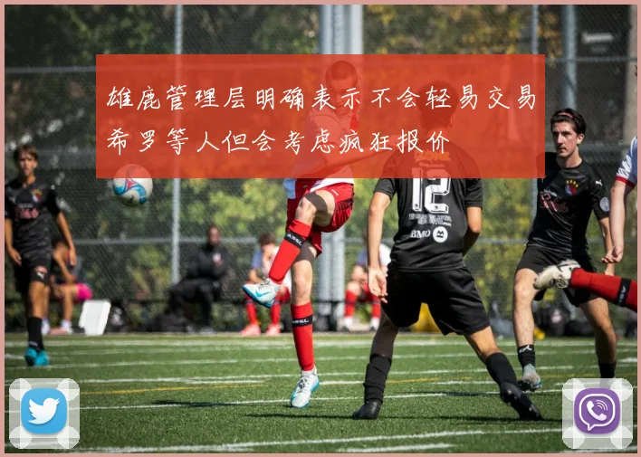 雄鹿管理层明确表示不会轻易交易希罗等人但会考虑疯狂报价
