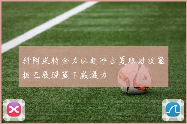 科阿皮特全力以赴冲击夏联进攻篮板王展现篮下威慑力