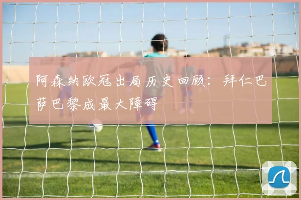 阿森纳欧冠出局历史回顾：拜仁巴萨巴黎成最大障碍