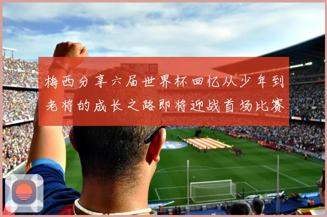梅西分享六届世界杯回忆从少年到老将的成长之路即将迎战首场比赛