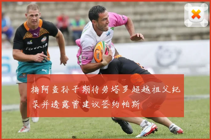 梅阿查孙子期待劳塔罗超越祖父纪录并透露曾建议签约帕斯